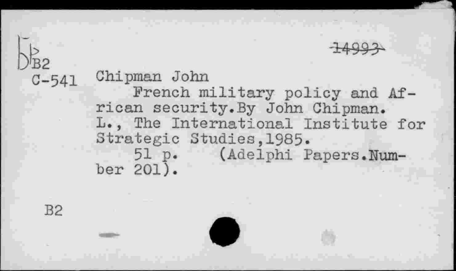 ﻿b	'149^3~
rB2
C-541 Chipman John
French military policy and. African security.By John Chipman.
L., The International Institute for Strategic Studies,1985«
51 p. (Adelphi Papers.Number 201).
B2